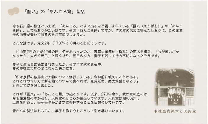 
今や石川県の松任といえば、「あんころ」とすぐ出るほど親しまれている『圓八（えんぱち）』の「あんころ餅」。とてもありがたい話です。その「あんころ餅」ですが、竹の皮の包装に挟んだしおりに、このお菓子の由来が書いてあるのをご存知でしょうか。

こんな話です。元文2年（1737年）6月のことだそうです。

　村山家2世の主が42歳の時、何をおもったのか、裏庭に羅漢柏（槇科）の苗木を植え、「わが願いがかなったら、大きく茂ろ」と深く祈り、翌日の夕方、妻子を残して行方不明になったそうです。

妻子は生活苦に悩まされましたが、その年の秋の真夜中、
妻の夢枕に天狗の姿になった夫が立ち、

「私は京都の鞍馬山で天狗について修行している。今お前に教えることがある。
これこれの作り方で餅を餡でつつんで食べれば、息災延命、商売繁盛となろう」
と告げて姿を消しました。

これが『圓八』の「あんころ餅」の起こりです。以来、270年余り、我が家の庭には
今も羅漢柏の木が茂り、天狗堂のほこらが鎮座しています。天狗堂は昭和62年、
上屋を新築し、毎朝毎夕かかさずに参拝することを日課にしています。

昔からの製法はもちろん、菓子を作る心もこうして引き継いでいます。
